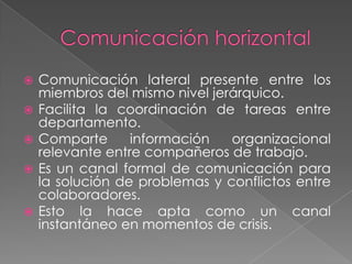   Comunicación lateral presente entre los
    miembros del mismo nivel jerárquico.
   Facilita la coordinación de tareas entre
    departamento.
   Comparte      información   organizacional
    relevante entre compañeros de trabajo.
   Es un canal formal de comunicación para
    la solución de problemas y conflictos entre
    colaboradores.
   Esto la hace apta como un canal
    instantáneo en momentos de crisis.
 