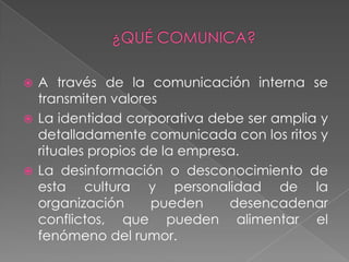  A través de la comunicación interna se
  transmiten valores
 La identidad corporativa debe ser amplia y
  detalladamente comunicada con los ritos y
  rituales propios de la empresa.
 La desinformación o desconocimiento de
  esta cultura y personalidad de la
  organización      pueden     desencadenar
  conflictos, que pueden alimentar el
  fenómeno del rumor.
 