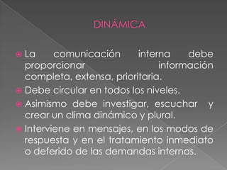  La     comunicación      interna    debe
  proporcionar                  información
  completa, extensa, prioritaria.
 Debe circular en todos los niveles.
 Asimismo debe investigar, escuchar y
  crear un clima dinámico y plural.
 Interviene en mensajes, en los modos de
  respuesta y en el tratamiento inmediato
  o deferido de las demandas internas.
 