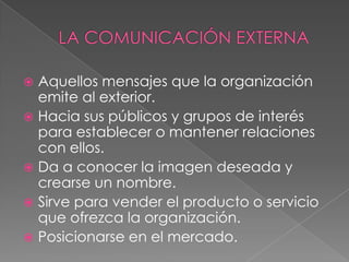  Aquellos mensajes que la organización
  emite al exterior.
 Hacia sus públicos y grupos de interés
  para establecer o mantener relaciones
  con ellos.
 Da a conocer la imagen deseada y
  crearse un nombre.
 Sirve para vender el producto o servicio
  que ofrezca la organización.
 Posicionarse en el mercado.
 
