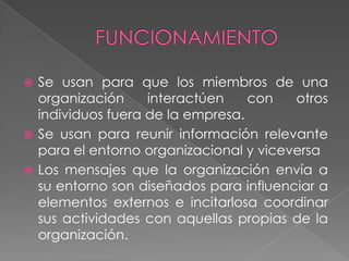  Se usan para que los miembros de una
  organización     interactúen    con   otros
  individuos fuera de la empresa.
 Se usan para reunir información relevante
  para el entorno organizacional y viceversa
 Los mensajes que la organización envía a
  su entorno son diseñados para influenciar a
  elementos externos e incitarlosa coordinar
  sus actividades con aquellas propias de la
  organización.
 