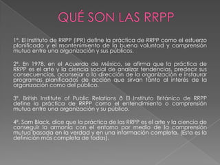 1ª. El Instituto de RRPP (IPR) define la práctica de RRPP como el esfuerzo
planificado y el mantenimiento de la buena voluntad y comprensión
mutua entre una organización y sus públicos.

2ª. En 1978, en el Acuerdo de México, se afirma que la práctica de
RRPP es el arte y la ciencia social de analizar tendencias, predecir sus
consecuencias, aconsejar a la dirección de la organización e instaurar
programas planificados de acción que sirvan tanto al interés de la
organización como del público.

3ª. British Institute of Public Relations ð El Instituto Británico de RRPP
define la práctica de RRPP como el entendimiento o comprensión
mutua entre una organización y su público.

4ª. Sam Black, dice que la práctica de las RRPP es el arte y la ciencia de
conseguir la armonía con el entorno por medio de la comprensión
mutua basada en la verdad y en una información completa. (Esta es la
definición más completa de todas).
 