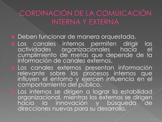    Deben funcionar de manera orquestada.
   Los canales internos permiten dirigir las
    actividades    organizacionales     hacia      el
    cumplimiento de metas que depende de la
    información de canales externos.
   Los canales externos presentan información
    relevante sobre los procesos internos que
    influyen el entorno y ejercen influencia en el
    comportamiento del público.
   Los internos se dirigen a lograr la estabilidad
    organizacional, mientras los externos se dirigen
    hacia la innovación y búsqueda de
    direcciones nuevas para su desarrollo.
 