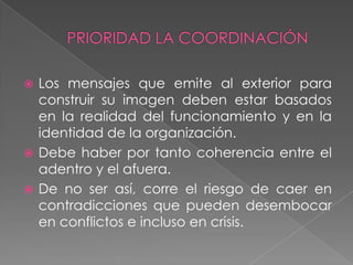  Los mensajes que emite al exterior para
  construir su imagen deben estar basados
  en la realidad del funcionamiento y en la
  identidad de la organización.
 Debe haber por tanto coherencia entre el
  adentro y el afuera.
 De no ser así, corre el riesgo de caer en
  contradicciones que pueden desembocar
  en conflictos e incluso en crisis.
 