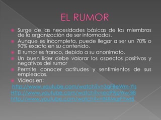   Surge de las necesidades básicas de los miembros
   de la organización de ser informados.
 Aunque es incompleta, puede llegar a ser un 70% o
   90% exacta en su contenido.
 El rumor es franco, debido a su anonimato.
 Un buen líder debe valorar los aspectos positivos y
   negativos del rumor
 Permite conocer actitudes y sentimientos de sus
   empleados.
 Videos en:
http://www.youtube.com/watch?v=3qFBeWm-Yls
Http://www.youtube.com/watch?v=ea99jpWw3i8
http://www.youtube.com/watch?v=lNXMqrFYwr8
 