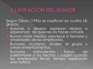Según Gibon (1996) se clasifican en cuatro (4)
grupos:
 Ilusiones o deseos: expresan deseos o
  esperanzas de quienes los hacen circular.
 Rumor mete miedos: obedece a temores y
  ansiedades de los empleados.
 Rumores cicateros: dividen al grupo y
  crean enfrentamientos.
 Rumores      estimulantes:     tratan    de
  adelantarse a los hechos y surgen cuando
  los empleados llevan tiempo esperando
  una noticia.
 
