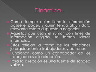    Como siempre quien tiene la información
    posee el poder, y quien tenga algún dato
    relevante estará dispuesto a negociar.
   Aquellos que usan el rumor con fines de
    información dirigida, se llaman líderes
    informales.
   Estos reflejan la trama de las relaciones
    jerárquicas entre trabajadores y patrones.
   Funcionan como un contrapoder de los
    trabajadores a la dirección.
   Para la dirección es una fuente de sondeo
    valiosa.
 