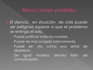   El silencio: en situación de crisis puede
    ser peligroso esperar a que el problema
    se extinga el solo.
    › Puede justificar todos los rumores.
    › Puede ser mal acogido internamente.
    › Puede   ser vito como una             señal   de
      desprecio.
    › De igual manera denota                falta   de
      comunicación.
 