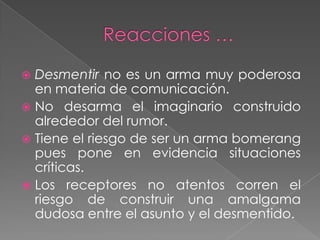  Desmentir no es un arma muy poderosa
  en materia de comunicación.
 No desarma el imaginario construido
  alrededor del rumor.
 Tiene el riesgo de ser un arma bomerang
  pues pone en evidencia situaciones
  críticas.
 Los receptores no atentos corren el
  riesgo de construir una amalgama
  dudosa entre el asunto y el desmentido.
 