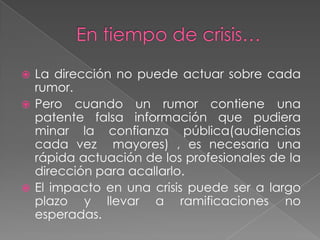  La dirección no puede actuar sobre cada
  rumor.
 Pero cuando un rumor contiene una
  patente falsa información que pudiera
  minar la confianza pública(audiencias
  cada vez mayores) , es necesaria una
  rápida actuación de los profesionales de la
  dirección para acallarlo.
 El impacto en una crisis puede ser a largo
  plazo y llevar a ramificaciones no
  esperadas.
 