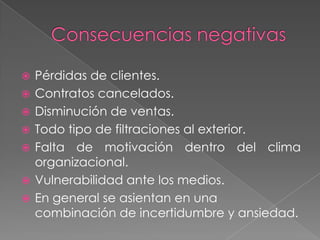    Pérdidas de clientes.
   Contratos cancelados.
   Disminución de ventas.
   Todo tipo de filtraciones al exterior.
   Falta de motivación dentro del clima
    organizacional.
   Vulnerabilidad ante los medios.
   En general se asientan en una
    combinación de incertidumbre y ansiedad.
 