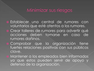  Establecer una central de rumores con
  voluntarios que esté atentos a los rumores.
 Crear talleres de rumores para advertir qué
  acciones deben tomarse en caso de
  rumores dañinos.
 Comprobar que la organización tiene
  fuertes relaciones positivas con sus públicos
  clave.
 Mantener a los empleados bien informados
  ya que estos pueden servir de apoyo y
  defensa de la organización.
 