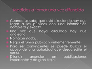    Cuando se sabe que está circulando,hay que
    llegar a los públicos con una información
    completa y exacta.
   Una vez que haya circulado hay que
    analizarlo.
   No hacer nada.
   Negar el rumor pública y vehementemente.
   Para ser convincentes se puede buscar el
    apoyo de una autoridad que desacredite el
    rumor.
   Difundir    anuncios      en   publicaciones
    importantes y de gran tiraje.
 