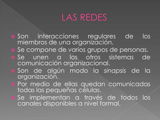    Son interacciones regulares         de los
    miembros de una organización.
   Se compone de varios grupos de personas.
   Se unen a los otros sistemas de
    comunicación organizacional.
   Son de algún modo la sinapsis de la
    organización.
   Por medio de ellas quedan comunicadas
    todas las pequeñas células.
   Se implementan a través de todos los
    canales disponibles a nivel formal.
 