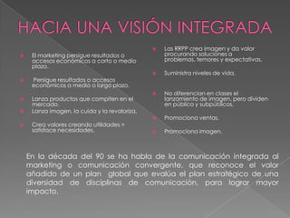    Las RRPP crea imagen y da valor
    El marketing persigue resultados o            procurando soluciones a
     accesos económicos a corto o medio            problemas, temores y expectativas.
     plazo.
                                                  Suministra niveles de vida.
    Persigue resultados o accesos
     económicos a medio o largo plazo.
                                                  No diferencian en clases el
    Lanza productos que compiten en el            lanzamiento de imagen, pero dividen
     mercado.                                      en público y subpúblicos.
    Lanza imagen, la cuida y la revaloriza.
                                                  Promociona ventas.
    Crea valores creando utilidades =
     satisface necesidades.                       Promociona imagen.



    En la década del 90 se ha habla de la comunicación integrada al
    marketing o comunicación convergente, que reconoce el valor
    añadido de un plan global que evalúa el plan estratégico de una
    diversidad de disciplinas de comunicación, para lograr mayor
    impacto.
 