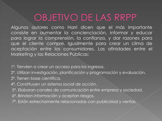 Algunos autores como Harri dicen que el más importante
consiste en aumentar la concienciación, informar y educar
para lograr la comprensión, la confianza, y dar razones para
que el cliente compre. Igualmente para crear un clima de
aceptación entre los consumidores. Las afinidades entre el
Marketing y las Relaciones Públicas:

1ª. Tienden a crear un acceso para los ingresos.
2ª. Utilizan investigación, planificación y programación y evaluación.
3ª. Tienen base científica.
4ª. Constituyen un sistema social de acción.
5ª. Elaboran canales de comunicación entre empresa y sociedad.
6ª. Brindan información y aceptan riesgos.
7ª. Están estrechamente relacionadas con publicidad y ventas.
 