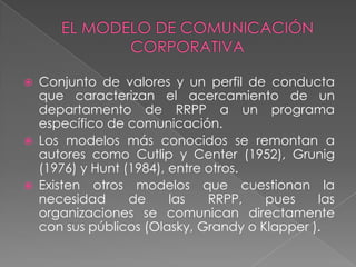    Conjunto de valores y un perfil de conducta
    que caracterizan el acercamiento de un
    departamento de RRPP a un programa
    específico de comunicación.
   Los modelos más conocidos se remontan a
    autores como Cutlip y Center (1952), Grunig
    (1976) y Hunt (1984), entre otros.
   Existen otros modelos que cuestionan la
    necesidad      de     las   RRPP,   pues    las
    organizaciones se comunican directamente
    con sus públicos (Olasky, Grandy o Klapper ).
 