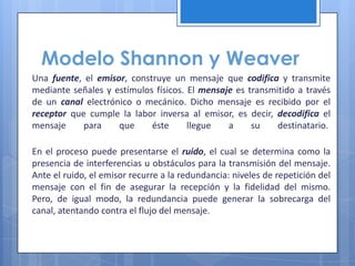 Modelo Shannon y Weaver
Una fuente, el emisor, construye un mensaje que codifica y transmite
mediante señales y estímulos físicos. El mensaje es transmitido a través
de un canal electrónico o mecánico. Dicho mensaje es recibido por el
receptor que cumple la labor inversa al emisor, es decir, decodifica el
mensaje     para    que     éste      llegue   a     su    destinatario.

En el proceso puede presentarse el ruido, el cual se determina como la
presencia de interferencias u obstáculos para la transmisión del mensaje.
Ante el ruido, el emisor recurre a la redundancia: niveles de repetición del
mensaje con el fin de asegurar la recepción y la fidelidad del mismo.
Pero, de igual modo, la redundancia puede generar la sobrecarga del
canal, atentando contra el flujo del mensaje.
 