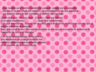 Quien dice que - En que canal - A quien - Con que efectos
(Con que intenciones) (Bajo que condiciones)
Con que intenciones.- Este factor se utiliza para analizar las intenciones con las que el
emisor transmite el mensaje.
Bajo que condiciones.- Son las condiciones en las que se encuentra la audiencia al
momento de recibir el mensaje.
Con la complementación de los últimos
dos elementos se pude profundizar los
distintos contextos que se pueden generar
en el proceso de la comunicación
Este modelo es el mismo modelo de Lasswell, esepto por un pequeño
cambio en la estructura del modelo y la contemplación de dos aspectos
que pueden cambiar por completo el sentido del mensaje
 