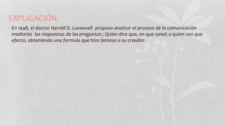 EXPLICACIÓN.
• En 1948, el doctor Harold D. Lassewell propuso analizar el proceso de la comunicación
mediante las respuestas de las preguntas ; Quien dice que, en que canal; a quien con que
efecto, obteniendo una formula que hizo famoso a su creador.
 