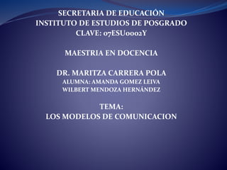 SECRETARIA DE EDUCACIÓN
INSTITUTO DE ESTUDIOS DE POSGRADO
CLAVE: 07ESU0002Y
MAESTRIA EN DOCENCIA
DR. MARITZA CARRERA POLA
ALUMNA: AMANDA GOMEZ LEIVA
WILBERT MENDOZA HERNÁNDEZ
TEMA:
LOS MODELOS DE COMUNICACION
 
