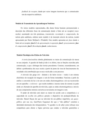 feedback do receptor, dando por vezes imagem incorrecta que o comunicador
        tem da respectiva audiência.




Modelo de Transmissão da Aprendizagem Noticiosa

      Os vários modelos representados, dão duma orma bastante pormenorizada a
descrição das di erentes ases da comunicação desde a onte até ao receptor ( mass
media); assentando em três premissas, transmissão, recordação e compreensão, da
notícia pela audiência, embora neste modelo é de transição através da notícia, (sendo
apresentado por Denis McQuail e Windahl). Este modelo apresenta seis fases desde a
onte até ao receptor: fase1-2, da apresentação à exposição; fase3- processamento; fase
4- compreensão; fase5- Recordação; fase6- conhecimento.




 Modelo Psicológico dos Efeitos da Televisão

        A teoria funcionalista aborda globalmente os meios de comunicação de massa
 no seu conjunto. A questão de undo já não é os e eitos, mas as unções exercidas pela
 comunicação, o que a distingue das teorias precedentes. Consiste, resumidamente, em
 de inir a problemática dos mass media a partir do ponto de vista do uncionamento da
 sociedade e da contribuição que os mass media dão a esse processo
      A televisão (do grego tele - distante e do latim visione - visão) é um sistema
 electrónico de recepção de imagens e som de orma instantânea. Funciona a partir da
 análise e conversão da luz e do som em ondas electromagnéticas e de sua reconversão
 em um aparelho - o televisor - que recebe também o mesmo nome do sistema ou pode
 ainda ser chamado de aparelho de televisão, capta as ondas electromagnéticas e através
 de seus componentes internos converte-as novamente em imagem e som.
      O poder da televisão será maior ou menor de acordo com a competência e a
 capacidade de escolha dos públicos perante o dispositivo de produção/di usão da
 televisão. Daniel Dayan diz que na televisão há um público imper eito, um quase-
 público, por sua vez, Jean-Pierre Esquenazi diz que o ³não público´ constitui a
 identidade dominante dos telespectadores. ³A questão é a de saber como re orçar essa
 competência para alterar a lógica perversa que conduz a televisão generalista a
 