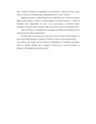 bem o modelo, acilmente se compreende como unciona a cultura de massas, assim
como os meios de comunicação que a di undem junto do receptor (público).
     Segundo este autor, a Cultura Proporciona ao indivíduo uma visão de um conceito
Sobre a qual projecta e ordena as suas percepções do mundo humanista, o Papel da
educação como organizadora da visão social generalizada, o raciocínio lógico
assegurava a harmonia desse conceito, sendo a Cultura em mosaico a desconexão entre
     temas, conteúdos, o vocabulário das mensagens veiculadas pelos média provocará
a génese de novas ideias e pensamentos.
     Os mass media são responsáveis pela maioria das mensagens que recebemos e é
por isso que Moles questiona o seguinte:´substitui-se cultura criativo-humanista por
uma cultura cuja criação seja da autoria de especialistas em marketing, psicologia
social ou relações públicas que é lançada no micro-meio;..é possível acelerar ou
diminuir a velocidade de rotação deste ciclo´.
 