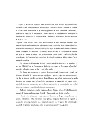 A noção de Feedback apareceu pela primeira vez num modelo de comunicação,
deixando de ser puramente linear, segundo Jean Cloutier o círculo é echado, o emissor
e receptor são semelhantes, e Schramm apresenta os seus elementos constitutivos,
capazes de codi icar e descodi icar, sendo capazes de interpretar as mensagens e
emitirem-nas depois de as terem recebido, tratando-se portanto da mesma operação.
(Freixo, p.350).
Segundo Denis Mcquail tanto, tanto Shannon como Weaver, azem a distinção entre
onte e emissor e entre receptor e destinatário, sendo executadas duas unções relativas à
transmissão e outras duas relativas à recepção, o que acontece praticamente da mesma
orma no modelo de Schramm, embota não sejam re eridos os emissores e receptores,
ou seja as partes actuantes são representadas como iguais, realizando funções
semelhantes. Gra icamente Schramm chega à noção de transceiver idêntica à de Emerc
(segundo cloutier).
     No caso do modelo circular de Jean Cloutier, a palavra EMEREC na sua obra ³A
era de EMEREC ou a Comunicação áudio-scripto-visual na hora dos self-media´,
signi ica indivíduo, o qual recebe e emite in ormação.
     Na igura que representa o modelo de comunicação interpessoal, a noção de
eedback é igual á de reacção, porque quando um receptor recebe um a mensagem ele
vai dar a resposta ou não em unção da codi icação da própria mensagem, havendo
também um emissor que vai corrigir a mensagem no momento em a que emite,
existindo também uma espécie de eedback que provém da comunicação não verbal
(gestos, postura corporal, in lexão de voz, mímica etc..).
     Podemos em resumo concluir (segundo, Denis Mcquail e Sven Windahh) que se o
modelo de Shannon é linear, o de Osgood- ± Schramm é sem dúvida circular.
      Existe outra di erença, é que enquanto Shannon se dirige principalmente aos
canais mediadores entre emissores e receptores, enquanto Schramm e osgood na
discussão no comportamento dos principais actores do processo de comunicação;
existindo no entanto semelhanças entre as duas abordagens (Freixo, p.351).
 