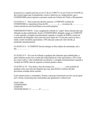 de promover o registro previsto no art.17 da Lei 5.988/73 e no art.19 da Lei 9.610/98 ou
das normas legais que eventualmente vierem a alterá-los ou, simplesmente, que a
CESSIONÁRIA possa registrar a presente cessão em Cartório de Títulos e Documentos.

CLÁUSULA 7 – Pela cessão dos direitos autorais, o CEDENTE receberá da
CESSIONÁRIA a importância bruta de R$……………..(…..) no prazo de…………….,
contra emissão de nota fiscal/fatura e/ou recibo próprios.

PARÁGRAFO ÚNICO – Caso o pagamento referido no "caput" desta cláusula não seja
efetuado na data estabelecida, ficará a CESSIONÁRIA obrigada a pagar ao CEDENTE
o valor ajustado, corrigido monetariamente segundo a variação do IGPM a contar do
vencimento da obrigação, bem como dos juros legais de 1% (um por cento) ao mês e
ainda a multa moratória equivalente a 10% (dez por cento) do valor devido, já
atualizado monetariamente.

CLÁUSULA 8 – O CEDENTE deverá entregar as fotos objeto da contratação, até o
dia……………… .


CLÁUSULA 9 – Em caso de infração a qualquer das cláusulas aqui estabelecidas, a
parte infratora arcará com a multa não indenizatória de valor equivalente a 20% (vinte
por cento) sobre o valor estabelecido na cláusula 7, corrigida monetariamente segundo a
variação do IGPM, além de suportar eventuais perdas e danos.

CLÁUSULA 10 – Fica eleito o foro da comarca de…………….., com exclusão de
qualquer outro, por mais privilegiado que seja, para dirimir eventuais dúvidas
porventura oriundas deste contrato.

E por estarem justos e contratados, firmam o presente instrumento em três vias de igual
teor e forma, na presença das testemunhas que igualmente o subscrevem.

Local e data
CESSIONÁRIA
CEDENTE
TESTEMUNHAS: 1ª.................2ª.................
 