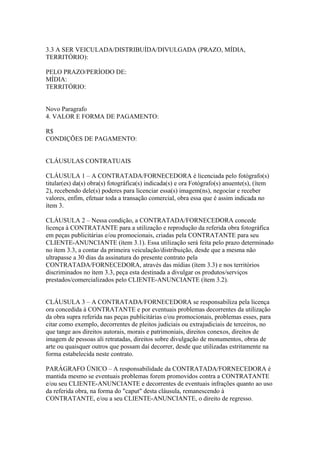 3.3 A SER VEICULADA/DISTRIBUÍDA/DIVULGADA (PRAZO, MÍDIA,
TERRITÓRIO):

PELO PRAZO/PERÍODO DE:
MÍDIA:
TERRITÓRIO:


Novo Paragrafo
4. VALOR E FORMA DE PAGAMENTO:

R$
CONDIÇÕES DE PAGAMENTO:


CLÁUSULAS CONTRATUAIS

CLÁUSULA 1 – A CONTRATADA/FORNECEDORA é licenciada pelo fotógrafo(s)
titular(es) da(s) obra(s) fotográfica(s) indicada(s) e ora Fotógrafo(s) anuente(s), (ítem
2), recebendo dele(s) poderes para licenciar essa(s) imagem(ns), negociar e receber
valores, enfim, efetuar toda a transação comercial, obra essa que é assim indicada no
ítem 3.

CLÁUSULA 2 – Nessa condição, a CONTRATADA/FORNECEDORA concede
licença à CONTRATANTE para a utilização e reprodução da referida obra fotográfica
em peças publicitárias e/ou promocionais, criadas pela CONTRATANTE para seu
CLIENTE-ANUNCIANTE (ítem 3.1). Essa utilização será feita pelo prazo determinado
no ítem 3.3, a contar da primeira veiculação/distribuição, desde que a mesma não
ultrapasse a 30 dias da assinatura do presente contrato pela
CONTRATADA/FORNECEDORA, através das mídias (ítem 3.3) e nos territórios
discriminados no ítem 3.3, peça esta destinada a divulgar os produtos/serviços
prestados/comercializados pelo CLIENTE-ANUNCIANTE (ítem 3.2).


CLÁUSULA 3 – A CONTRATADA/FORNECEDORA se responsabiliza pela licença
ora concedida à CONTRATANTE e por eventuais problemas decorrentes da utilização
da obra supra referida nas peças publicitárias e/ou promocionais, problemas esses, para
citar como exemplo, decorrentes de pleitos judiciais ou extrajudiciais de terceiros, no
que tange aos direitos autorais, morais e patrimoniais, direitos conexos, direitos de
imagem de pessoas ali retratadas, direitos sobre divulgação de monumentos, obras de
arte ou quaisquer outros que possam daí decorrer, desde que utilizadas estritamente na
forma estabelecida neste contrato.

PARÁGRAFO ÚNICO – A responsabilidade da CONTRATADA/FORNECEDORA é
mantida mesmo se eventuais problemas forem promovidos contra a CONTRATANTE
e/ou seu CLIENTE-ANUNCIANTE e decorrentes de eventuais infrações quanto ao uso
da referida obra, na forma do "caput" desta cláusula, remanescendo à
CONTRATANTE, e/ou a seu CLIENTE-ANUNCIANTE, o direito de regresso.
 