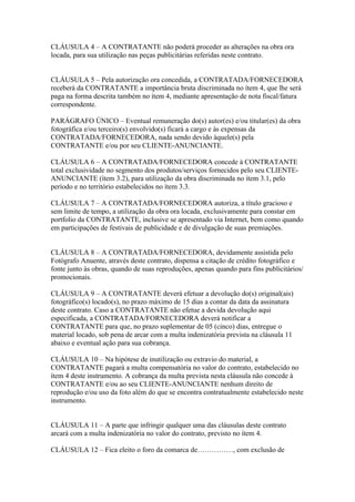 CLÁUSULA 4 – A CONTRATANTE não poderá proceder as alterações na obra ora
locada, para sua utilização nas peças publicitárias referidas neste contrato.


CLÁUSULA 5 – Pela autorização ora concedida, a CONTRATADA/FORNECEDORA
receberá da CONTRATANTE a importância bruta discriminada no ítem 4, que lhe será
paga na forma descrita também no ítem 4, mediante apresentação de nota fiscal/fatura
correspondente.

PARÁGRAFO ÚNICO – Eventual remuneração do(s) autor(es) e/ou titular(es) da obra
fotográfica e/ou terceiro(s) envolvido(s) ficará a cargo e às expensas da
CONTRATADA/FORNECEDORA, nada sendo devido àquele(s) pela
CONTRATANTE e/ou por seu CLIENTE-ANUNCIANTE.

CLÁUSULA 6 – A CONTRATADA/FORNECEDORA concede à CONTRATANTE
total exclusividade no segmento dos produtos/serviços fornecidos pelo seu CLIENTE-
ANUNCIANTE (ítem 3.2), para utilização da obra discriminada no ítem 3.1, pelo
período e no território estabelecidos no ítem 3.3.

CLÁUSULA 7 – A CONTRATADA/FORNECEDORA autoriza, a título gracioso e
sem limite de tempo, a utilização da obra ora locada, exclusivamente para constar em
portfolio da CONTRATANTE, inclusive se apresentado via Internet, bem como quando
em participações de festivais de publicidade e de divulgação de suas premiações.


CLÁUSULA 8 – A CONTRATADA/FORNECEDORA, devidamente assistida pelo
Fotógrafo Anuente, através deste contrato, dispensa a citação de crédito fotográfico e
fonte junto às obras, quando de suas reproduções, apenas quando para fins publicitários/
promocionais.

CLÁUSULA 9 – A CONTRATANTE deverá efetuar a devolução do(s) original(ais)
fotográfico(s) locado(s), no prazo máximo de 15 dias a contar da data da assinatura
deste contrato. Caso a CONTRATANTE não efetue a devida devolução aqui
especificada, a CONTRATADA/FORNECEDORA deverá notificar a
CONTRATANTE para que, no prazo suplementar de 05 (cinco) dias, entregue o
material locado, sob pena de arcar com a multa indenizatória prevista na cláusula 11
abaixo e eventual ação para sua cobrança.

CLÁUSULA 10 – Na hipótese de inutilização ou extravio do material, a
CONTRATANTE pagará a multa compensatória no valor do contrato, estabelecido no
ítem 4 deste instrumento. A cobrança da multa prevista nesta cláusula não concede à
CONTRATANTE e/ou ao seu CLIENTE-ANUNCIANTE nenhum direito de
reprodução e/ou uso da foto além do que se encontra contratualmente estabelecido neste
instrumento.


CLÁUSULA 11 – A parte que infringir qualquer uma das cláusulas deste contrato
arcará com a multa indenizatória no valor do contrato, previsto no ítem 4.

CLÁUSULA 12 – Fica eleito o foro da comarca de……………, com exclusão de
 