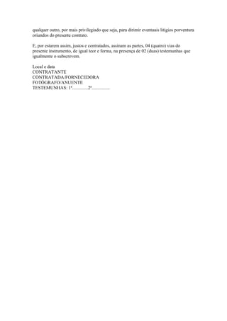 qualquer outro, por mais privilegiado que seja, para dirimir eventuais litígios porventura
oriundos do presente contrato.

E, por estarem assim, justos e contratados, assinam as partes, 04 (quatro) vias do
presente instrumento, de igual teor e forma, na presença de 02 (duas) testemunhas que
igualmente o subscrevem.

Local e data
CONTRATANTE
CONTRATADA/FORNECEDORA
FOTÓGRAFO/ANUENTE
TESTEMUNHAS: 1ª..............2ª................
 