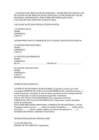 :: CONTRATO DE PRESTAÇÃO DE SERVIÇOS INSTRUMENTO PARTICULAR
DE CONTRATO DE PRESTAÇÃO DE SERVIÇOS, E CONCESSÃO DE USO DE
MATERIAL FOTOGRÁFICO, POR TEMPO DETERMINADO, PARA
UTILIZAÇÃO EM CAMPANHA PUBLICITÁRIA.

I QUALIFICAÇÃO DAS PARTES CONTRATANTES

1) CONTRATANTE
NOME:
ENDEREÇO:
CNPJ Nº:

AGINDO POR CONTA E ORDEM DE SUA CLIENTE ANUNCIANTE (ITEM 4)

2) CONTRATADA/(ESTÚDIO)
NOME:
ENDEREÇO:
CNPJ Nº:

3) ANUENTE/(FOTÓGRAFO)
NOME:
ENDEREÇO:
RG Nº:…………………………………. CPF/MF Nº……………………………….

4) CLIENTE-ANUNCIANTE
NOME:
ENDEREÇO:
CNPJ Nº:
PRODUTOS:


II OBJETO DO CONTRATO

5) ESPÉCIE DE MATERIAL PUBLICITÁRIO: (especificar as peças que serão
executadas) PERÍODO DE VEICULAÇÃO/DISTRIBUIÇÃO: (especificar) meses, a
contar da primeira veiculação de cada um deles, que deverá ocorrer obrigatoriamente
em 30 (trinta) dias a contar da assinatura do presente instrumento.
LOCAL DE VEICULAÇÃO/DISTRIBUIÇÃO: (especificar território)
FORMAS DE VEICULAÇÃO/DISTRIBUIÇÃO: (especificar veículos de mídia e
canais de distribuição).
DATA/HORÁRIO MARCADOS PARA A PRODUÇÃO DO MATERIAL: a sessão
fotográrica realizar-se-á em ……..(data), no Estúdio Fotográfico……….(razão social),
sito à Rua…………(bairro, cidade, estado), com início marcado para as ……..h.
NÚMERO DE FOTOS A SEREM UTILIZADAS:


III REMUNERAÇÃO DO CONTRATADO

6) VALOR (BRUTO):
FORMA DE PAGAMENTO: (especificar)
 