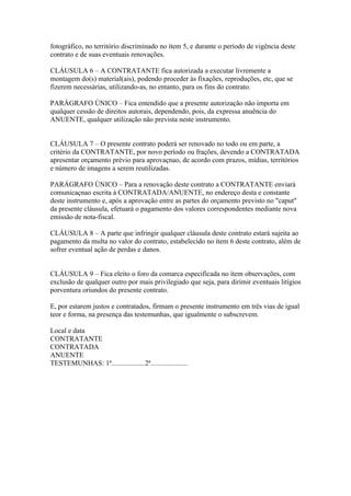 fotográfico, no território discriminado no ítem 5, e durante o período de vigência deste
contrato e de suas eventuais renovações.

CLÁUSULA 6 – A CONTRATANTE fica autorizada a executar livremente a
montagem do(s) material(ais), podendo proceder às fixações, reproduções, etc, que se
fizerem necessárias, utilizando-as, no entanto, para os fins do contrato.

PARÁGRAFO ÚNICO – Fica entendido que a presente autorização não importa em
qualquer cessão de direitos autorais, dependendo, pois, da expressa anuência do
ANUENTE, qualquer utilização não prevista neste instrumento.


CLÁUSULA 7 – O presente contrato poderá ser renovado no todo ou em parte, a
critério da CONTRATANTE, por novo período ou frações, devendo a CONTRATADA
apresentar orçamento prévio para aprovaçnao, de acordo com prazos, mídias, territórios
e número de imagens a serem reutilizadas.

PARÁGRAFO ÚNICO – Para a renovação deste contrato a CONTRATANTE enviará
comunicaçnao escrita à CONTRATADA/ANUENTE, no endereço desta e constante
deste instrumento e, após a aprovação entre as partes do orçamento previsto no "caput"
da presente cláusula, efetuará o pagamento dos valores correspondentes mediante nova
emissão de nota-fiscal.

CLÁUSULA 8 – A parte que infringir qualquer cláusula deste contrato estará sujeita ao
pagamento da multa no valor do contrato, estabelecido no ítem 6 deste contrato, além de
sofrer eventual ação de perdas e danos.


CLÁUSULA 9 – Fica eleito o foro da comarca especificada no ítem observações, com
exclusão de qualquer outro por mais privilegiado que seja, para dirimir eventuais litígios
porventura oriundos do presente contrato.

E, por estarem justos e contratados, firmam o presente instrumento em três vias de igual
teor e forma, na presença das testemunhas, que igualmente o subscrevem.

Local e data
CONTRATANTE
CONTRATADA
ANUENTE
TESTEMUNHAS: 1ª...................2ª.....................
 