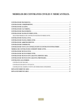 MODELOS DE CONTRATOS CIVILES Y MERCANTILES.


CONTRATO DE FRANQUICIA.................................................................................................................... 2
CONTRATO DE UNDERWRITING ........................................................................................................... 11
CONTRATO DE LEASING ......................................................................................................................... 15
CONTRATO DE FACTORING.- ................................................................................................................. 24
CONTRATO DE FRANCHISING ............................................................................................................... 29
CONTRATO DE MANDATO MERCANTIL. ............................................................................................ 35
   SEGUNDO MODELO DE CONTRATO MANDATO MERCANTIL....................................................... 37
CONTRATO DE FIANZA CIVIL................................................................................................................ 40
CONTRATO DE FIANZA MERCANTIL .................................................................................................. 42
CONTRATO DE ARRENDAMIENTO ....................................................................................................... 48
CONTRATO DE COMODATO. .................................................................................................................. 53
CONTRATO DE VENTA EN CONSIGANCION O CONTRATO ESTIMATORIO ............................ 55
MODELO DE CONTRATO DE COMISIÓN MERCANTIL. .................................................................. 57
CONTRATO DE MUTUO CIVIL................................................................................................................ 59
CONTRATO DE MUTUO MERCANTIL. ................................................................................................. 61
CONTRATO DE MUTUO CON GARANTIA HIPOTECARIA. ............................................................. 65
CONTRATO DE MUTUO CON GARANTIA PRENDARIA. .................................................................. 70
CONTRATOS ALEATORIOS ..................................................................................................................... 73
   CONTRATO DE SEGURO ......................................................................................................................... 73
   CONTRATO DE RENTA VITALICIA....................................................................................................... 78
   CONTRATO DE CESIÓN O VENTA DE DERECHOS LITIGIOSOS ..................................................... 81
DONACION IRREVOCABLE ..................................................................................................................... 85
DONACION RREVOCABLE ....................................................................................................................... 88




                                                                        1
 