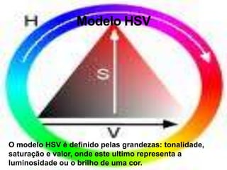 Modelo HSVO modelo HSV é definido pelas grandezas: tonalidade, saturação e valor, onde este ultimo representa a luminosidade ou o brilho de uma cor.