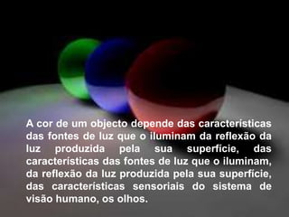 	A cor de um objecto depende das características das fontes de luz que o iluminam da reflexão da luz produzida pela sua superfície, das características das fontes de luz que o iluminam, da reflexão da luz produzida pela sua superfície, das características sensoriais do sistema de visão humano, os olhos.