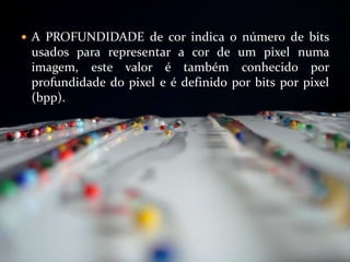 A PROFUNDIDADE de cor indica o número de bits usados para representar a cor de um pixel numa imagem, este valor é também conhecido por profundidade do pixel e é definido por bits por pixel (bpp).