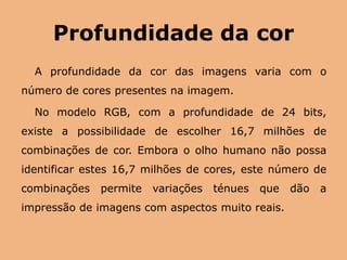 Profundidade da corA profundidade da cor das imagens varia com o número de cores presentes na imagem. No modelo RGB, com a profundidade de 24 bits, existe a possibilidade de escolher 16,7 milhões de combinações de cor. Embora o olho humano não possa identificar estes 16,7 milhões de cores, este número de combinações permite variações ténues que dão a impressão de imagens com aspectos muito reais. 