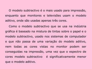O modelo subtractivo é o mais usado para impressão, enquanto que monitores e televisões usam o modelo aditivo, onde são usadas apenas três cores.Como o modelo subtractivo que se usa na indústria gráfica é baseado na mistura de tintas sobre o papel e o modelo subtractivo, usado nos sistemas de computador e que não passa de uma variação do modelo aditivo, nem todas as cores vistas no monitor podem ser conseguidas na impressão, uma vez que o espectro de cores modelo subtractivo  é significativamente menor que o modelo aditivo.