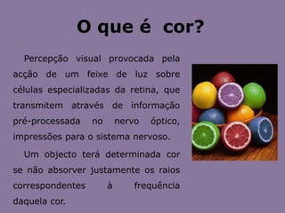 O que é  cor?Percepção visual provocada pela acção de um feixe de luz sobre células especializadas da retina, que transmitem através de informação pré-processada no nervo óptico, impressões para o sistema nervoso.Um objecto terá determinada cor se não absorver justamente os raios correspondentes à frequência daquela cor.