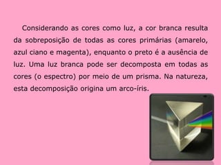 Considerando as cores como luz, a cor branca resulta da sobreposição de todas as cores primárias (amarelo, azul ciano e magenta), enquanto o preto é a ausência de luz. Uma luz branca pode ser decomposta em todas as cores (o espectro) por meio de um prisma. Na natureza, esta decomposição origina um arco-íris. 