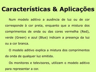Características & AplicaçõesNum modelo aditivo a ausência de luz ou de cor corresponde à cor preta, enquanto que a mistura dos comprimentos de onda ou das cores vermelha (Red), verde (Green) e azul (Blue) indicam a presença da luz ou a cor branca.O modelo aditivo explica a mistura dos comprimentos da onda de qualquer luz emitida.Os monitores e televisores, utilizam o modelo aditivo para representar a cor.