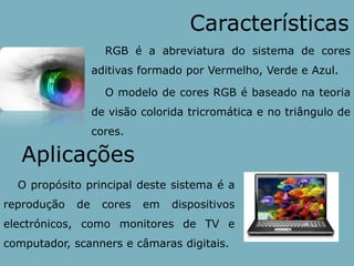 CaracterísticasRGB é a abreviatura do sistema de cores aditivas formado por Vermelho, Verde e Azul.O modelo de cores RGB é baseado na teoria de visão colorida tricromáticae no triângulo de cores.AplicaçõesO propósito principal deste sistema é a reprodução de cores em dispositivos electrónicos, como monitores de TV e computador, scanners e câmaras digitais.