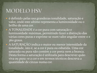 é definido pelas usa grandezas tonalidade, saturação e valor, onde este ultimo representa a luminosidade ou o brilho de uma cor.A TONALIDADE é a cor pura com saturação e luminosidade máximas, permitindo fazer a distinção das várias cores puras e exprime-se num valor angular entre 0 e 360 graus.A SATURAÇÃO indica o maior ou menor intensidade da tonalidade, isto é, se a cor é pura ou esbatida. Uma cor saturada ou pura não contém a cor preta nem a branca. Desta forma a saturação é utilizada para descrever quão viva ou pura +e a cor e em termos técnicos descreva a quantidade de cinzas numa cor.MODELO HSV 