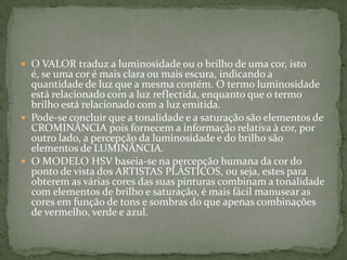 O VALOR traduz a luminosidade ou o brilho de uma cor, isto é, se uma cor é mais clara ou mais escura, indicando a quantidade de luz que a mesma contém. O termo luminosidade está relacionado com a luz reflectida, enquanto que o termo brilho está relacionado com a luz emitida.Pode-se concluir que a tonalidade e a saturação são elementos de CROMINÂNCIA pois fornecem a informação relativa à cor, por outro lado, a percepção da luminosidade e do brilho são elementos de LUMINÂNCIA.O MODELO HSV baseia-se na percepção humana da cor do ponto de vista dos artistas plásticos, ou seja, estes para obterem as várias cores das suas pinturas combinam a tonalidade com elementos de brilho e saturação, é mais fácil manusear as cores em função de tons e sombras do que apenas combinações de vermelho, verde e azul.