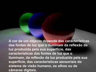 	A cor de um objecto depende das características das fontes de luz que o iluminam da reflexão da luz produzida pela sua superfície, das características das fontes de luz que o iluminam, da reflexão da luz produzida pela sua superfície, das características sensoriais do sistema de visão humano, os olhos ou de câmaras digitais.