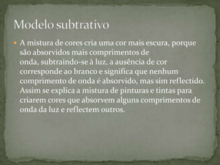 A mistura de cores cria uma cor mais escura, porque são absorvidos mais comprimentos de onda, subtraindo-se à luz, a ausência de cor corresponde ao branco e significa que nenhum comprimento de onda é absorvido, mas sim reflectido. Assim se explica a mistura de pinturas e tintas para criarem cores que absorvem alguns comprimentos de onda da luz e reflectem outros.Modelo subtrativo