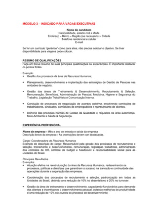 MODELO 3 – INDICADO PARA VAGAS EXECUTIVAS
Nome do candidato
Nacionalidade, estado civil e idade
Endereço – Bairro – Região (se necessário) - Cidade
Telefone residencial e celular
E-mail
Se for um currículo “genérico” como para sites, não precisa colocar o objetivo. Se tiver
disponibilidade para viagens pode colocar.
RESUMO DE QUALIFICAÇÕES
Faça um breve resumo de suas principais qualificações ou experiências. É importante destacar
os pontos fortes.
Exemplo:
 Gestão dos processos da área de Recursos Humanos;
 Planejamento, desenvolvimento e implantação das estratégias de Gestão de Pessoas nas
unidades de negócio;
 Gestão das áreas de Treinamento & Desenvolvimento, Recrutamento & Seleção,
Remuneração, Benefícios, Administração de Pessoal, Medicina, Higiene e Segurança do
Trabalho, Legislação Trabalhista e Comunicação Interna.
 Condução de processos de negociação de acordos coletivos envolvendo comissões de
trabalhadores, sindicatos, comissões de empregadores e representante de clientes.
 Domínio das principais normas de Gestão da Qualidade e requisitos na área automotiva,
Meio-Ambiente e Saúde & Segurança.
EXPERIÊNCIA PROFISSIONAL
Nome da empresa - Mês e ano de entrada e saída da empresa
Descrição breve da empresa - As promoções devem ser destacadas.
Cargo: Coordenadora de Recursos Humanos
Exemplo de descrição do cargo: Responsável pela gestão dos processos de recrutamento e
seleção, treinamento e desenvolvimento, remuneração, legislação trabalhista, administração
dos contratos de RH, controle de budget e headcount e responsabilidade social para as
unidades do Brasil.
Principais Resultados
Exemplos:
 Atuação efetiva na reestruturação da área de Recursos Humanos, redesenhando os
processos, políticas e diretrizes que garantiram o sucesso na transição e continuidade das
operações durante a separação das empresas.
 Coordenação dos processos de recrutamento e seleção, padronização em todas as
Unidades do Brasil, obtendo uma redução de 10% no absenteísmo e 20% no turnover.
 Gestão da área de treinamento e desenvolvimento, capacitando funcionários para demanda
dos clientes e incentivando o desenvolvimento pessoal, obtendo melhorias de produtividade
e uma redução de 10% nos custos do processo de desenvolvimento;
 