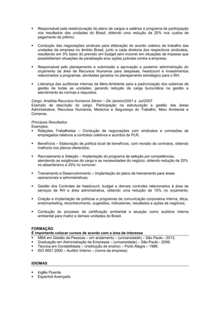 Responsável pela reestruturação do plano de cargos e salários e programa de participação
nos resultados das unidades do Brasil, obtendo uma redução de 20% nos custos de
pagamento de prêmio;
 Condução das negociações sindicais para efetivação do acordo coletivo de trabalho das
unidades da empresa no âmbito Brasil, junto a cada diretoria dos respectivos sindicatos,
resultando em 3% baixo do previsto em budget sem incorrer em situações de impasse que
possibilitariam situações de paralisação e/ou ações judiciais contra a empresa;
 Responsável pelo planejamento e submissão a aprovação e posterior administração do
orçamento da área de Recursos Humanos para despesas, headcount e investimentos
relacionados a programas, atividades gerados no planejamento estratégico para o RH;
 Liderança das auditorias internas de Meio-Ambiente para a padronização dos sistemas de
gestão de todas as unidades, gerando redução da carga burocrática na gestão e
atendimento às normas e requisitos.
Cargo: Analista Recursos Humanos Sênior – De Janeiro/2001 a Jul/2007
Exemplo de descrição do cargo: Participação na estruturação e gestão das áreas
Administrativa, Recursos Humanos, Medicina e Segurança do Trabalho, Meio Ambiente e
Compras.
Principais Resultados
Exemplos:
 Relações Trabalhistas – Condução de negociações com sindicatos e comissões de
empregados relativos a contratos coletivos e acordos de PLR;
 Benefícios – Elaboração de política local de benefícios, com revisão de contratos, obtendo
melhoria nos planos oferecidos;
 Recrutamento e Seleção – Implantação do programa de seleção por competências,
atendendo as exigências do cargo e as necessidades do negócio, obtendo redução de 20%
no absenteísmo e 25% no turnover;
 Treinamento e Desenvolvimento – Implantação do plano de treinamento para áreas
operacionais e administrativas;
 Gestão dos Controles de headcount, budget e demais controles relacionados à área de
serviços de RH e área administrativa, obtendo uma redução de 10% no orçamento.
 Criação e implantação de políticas e programas de comunicação corporativa interna, ética,
endomarketing, reconhecimento, sugestões, indicadores, resultados e ações de negócios;
 Condução do processo de certificação ambiental e atuação como auditora interna
ambiental para matriz e demais unidades do Brasil.
FORMAÇÃO
É importante colocar cursos de acordo com a área de interesse
 MBA em Gestão de Pessoas – em andamento – (universidade) – São Paulo - 2013;
 Graduação em Administração de Empresas – (universidade) – São Paulo - 2006;
 Técnica em Contabilidade – (instituição de ensino) – Porto Alegre – 1986.
 ISO 9001:2000 – Auditor Interno – (nome da empresa)
IDIOMAS
 Inglês Fluente
 Espanhol Avançado
 
